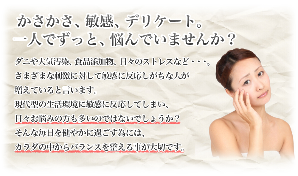 かさかさ、敏感、デリケート。一人でずっと、悩んでいませんか？|ダニや大気汚染、食品添加物、日々のストレスなど・・・。さまざまな刺激に対して敏感に反応しがちな人が増えていると言います。現代型の生活環境に敏感に反応してしまい、日々お悩みの方も多いのではないでしょうか？そんな毎日を健やかに過ごす為には、カラダの中からバランスを整える事が大切です。