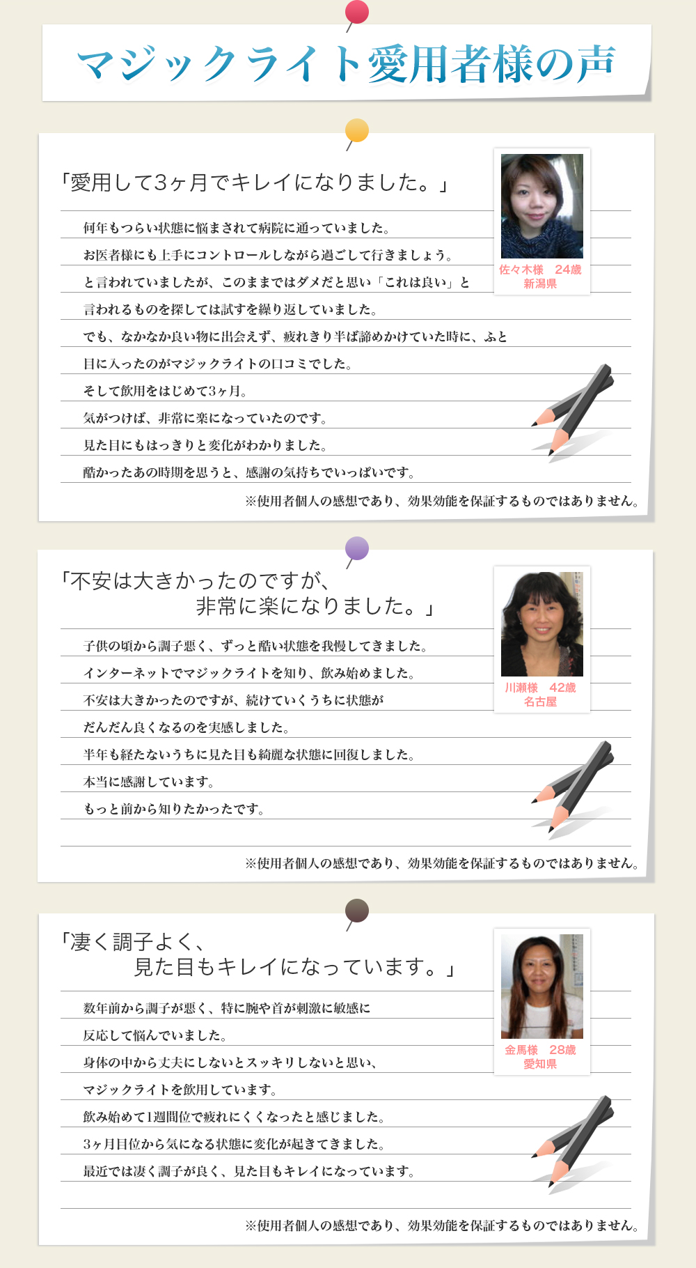 マジックライト愛用者様の声|「愛用して3ヶ月でキレイになりました。」|何年もつらい状態に悩まされて病院に通っていました。お医者様にも上手にコントロールしながら過ごして行きましょう。と言われていましたが、このままではダメだと思い「これは良い」と言われるものを探しては試すを繰り返していました。でも、なかなか良い物に出会えず、疲れきり半ば諦めかけていた時に、ふと目に入ったのがマジックライトの口コミでした。そして飲用をはじめて3ヶ月。気がつけば、非常に楽になっていたのです。見た目にもはっきりと変化がわかりました。酷かったあの時期を思うと、感謝の気持ちでいっぱいです。佐々木様24歳新潟県|「不安は大きかったのですが、非常に楽になりました。」|子供の頃から調子悪く、ずっと酷い状態を我慢してきました。インターネットでマジックライトを知り、飲み始めました。不安は大きかったのですが、続けていくうちに状態がだんだん良くなるのを実感しました。半年も経たないうちに見た目も綺麗な状態に回復しました。本当に感謝しています。もっと前から知りたかったです。川瀬様42歳名古屋|「凄く調子よく、見た目もキレイになっています。」|数年前から調子が悪く、特に腕や首が刺激に敏感に反応して悩んでいました。身体の中から丈夫にしないとスッキリしないと思い、マジックライトを飲用しています。飲み始めて1週間位で疲れにくくなったと感じました。3ヶ月目位から気になる状態に変化が起きてきました。最近では凄く調子が良く、見た目もキレイになっています。金馬様28歳愛知県