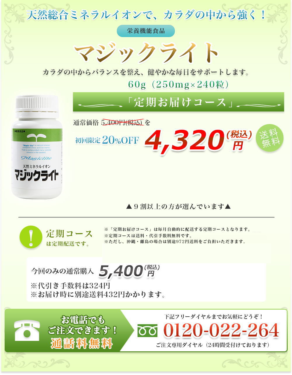 天然総合ミネラルイオンで、カラダの中から強く！|栄養機能食品|マジックライト|カラダの中からバランスを整え、健やかな毎日をサポートします。|60g（250mg×240粒）|定期お届けコース|通常価格 5,400円(税込) を初回限定20%OFF|4,320 円(税込)送料無料|定期コースは定期配送です。|９割以上の方が選んでいます|※「定期お届けコース」は毎月自動的に配送する定期コースとなります。|※３回目以降も解約のお申し込みがない場合は、定期的に商品をお届けします。|※定期コースは送料・代引手数料無料です。|※ただし、沖縄・離島の場合は別途972円送料をご負担いただきます。|今回のみの通常購入|5,400 円(税込)|※代引き手数料は324円※お届け時に別途送料432円かかります。|お電話でもご注文できます！|通話料無料|下記フリーダイヤルまでお気軽にどうぞ！|0120-022-264|ご注文専用ダイヤル（24時間受付けております）