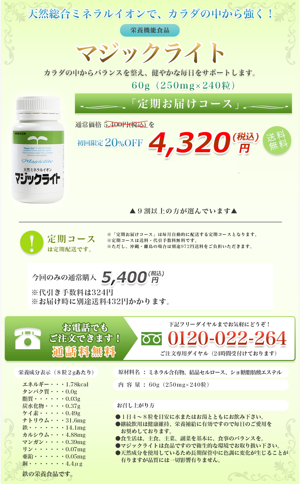 天然総合ミネラルイオンで、カラダの中から強く！|栄養機能食品|カラダの中からバランスを整え、健やかな毎日をサポートします。|60g（250mg×240粒）|定期お届けコース|通常価格 5,400円(税込) を初回限定20%OFF|4,320 円(税込)送料無料|定期コースは定期配送です。|９割以上の方が選んでいます|※「定期お届けコース」は毎月自動的に配送する定期コースとなります。|※３回目以降も解約のお申し込みがない場合は、定期的に商品をお届けします。|※定期コースは送料・代引手数料無料です。|※ただし、沖縄・離島の場合は別途972円送料をご負担いただきます。|今回のみの通常購入|5,400 円(税込)|※代引き手数料は324円※お届け時に別途送料432円かかります。|お電話でもご注文できます！|通話料無料|下記フリーダイヤルまでお気軽にどうぞ！|0120-022-264|ご注文専用ダイヤル（24時間受付けております）|栄養成分表示（８粒２gあたり）|エネルギー・・・1.78kcal、タンパク質・・・0.0g、脂質・・・・・・0.03g、炭水化物・・・・0.37g、ケイ素・・・・・0.49g、ナトリウム・・・31.6mg、鉄・・・・・・・14.1mg、カルシウム・・・4.88mg、マンガン・・・・0.39mg、リン・・・・・・0.07mg、亜鉛・・・・・・0.05mg、銅・・・・・・・4.4μg|原材料名:ミネラル含有物、結晶セルロース、ショ糖脂肪酸エステル|内容量:60g（250mg×240粒）|お召し上がり方|●１日４～８粒を目安に水またはお湯とともにお飲み下さい。●継続飲用は健康維持、栄養補給に有効ですので毎日のご愛用をお奨めしております。●食生活は、主食、主菜、副菜を基本に、食事のバランスを。●マジックライトは食品ですので衛生的な環境でお取り扱い下さい。●天然成分を使用しているため長期保管中に色調に変化が生じることが有りますが品質には一切影響有りません。