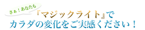 さぁ！あなたも|『マジックライト』でカラダの変化をご実感ください！