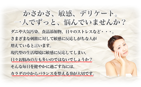 かさかさ、敏感、デリケート。一人でずっと、悩んでいませんか？|ダニや大気汚染、食品添加物、日々のストレスなど・・・。さまざまな刺激に対して敏感に反応しがちな人が増えていると言います。現代型の生活環境に敏感に反応してしまい、日々お悩みの方も多いのではないでしょうか？そんな毎日を健やかに過ごす為には、カラダの中からバランスを整える事が大切です。
