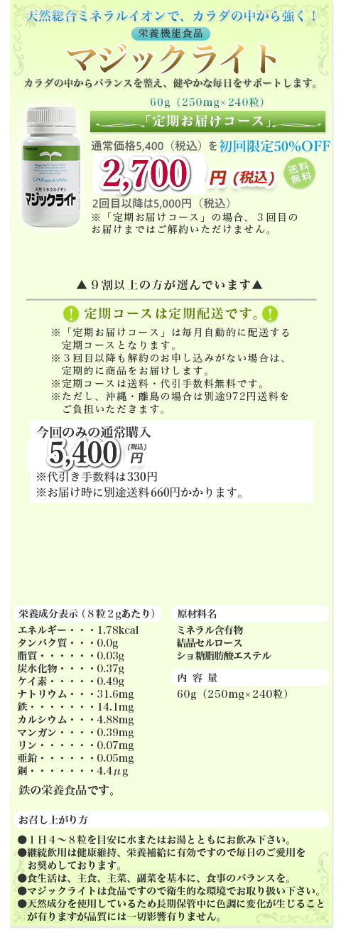 天然総合ミネラルイオンで、カラダの中から強く！|栄養機能食品|カラダの中からバランスを整え、健やかな毎日をサポートします。|60g（250mg×240粒）|定期お届けコース|通常価格 5,400円(税込) を初回限定20%OFF|4,320 円(税込)送料無料|定期コースは定期配送です。|９割以上の方が選んでいます|※「定期お届けコース」は毎月自動的に配送する定期コースとなります。|※３回目以降も解約のお申し込みがない場合は、定期的に商品をお届けします。|※定期コースは送料・代引手数料無料です。|※ただし、沖縄・離島の場合は別途972円送料をご負担いただきます。|今回のみの通常購入|5,400 円(税込)|※代引き手数料は324円※お届け時に別途送料432円かかります。|お電話でもご注文できます！|通話料無料|下記フリーダイヤルまでお気軽にどうぞ！|0120-022-264|ご注文専用ダイヤル（24時間受付けております）|栄養成分表示（８粒２gあたり）|エネルギー・・・1.78kcal、タンパク質・・・0.0g、脂質・・・・・・0.03g、炭水化物・・・・0.37g、ケイ素・・・・・0.49g、ナトリウム・・・31.6mg、鉄・・・・・・・14.1mg、カルシウム・・・4.88mg、マンガン・・・・0.39mg、リン・・・・・・0.07mg、亜鉛・・・・・・0.05mg、銅・・・・・・・4.4μg|原材料名:ミネラル含有物、結晶セルロース、ショ糖脂肪酸エステル|内容量:60g（250mg×240粒）|お召し上がり方|●１日４～８粒を目安に水またはお湯とともにお飲み下さい。●継続飲用は健康維持、栄養補給に有効ですので毎日のご愛用をお奨めしております。●食生活は、主食、主菜、副菜を基本に、食事のバランスを。●マジックライトは食品ですので衛生的な環境でお取り扱い下さい。●天然成分を使用しているため長期保管中に色調に変化が生じることが有りますが品質には一切影響有りません。
