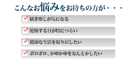 こんなお悩みをお持ちの方が・・・|掻き壊しが気になる|健康な生活を取り戻したい|乾燥する日が特につらい|ボロボロ、かゆかゆをなんとかしたい
